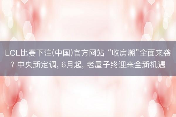 LOL比赛下注(中国)官方网站 “收房潮”全面来袭? 中央新定调， 6月起， 老屋子终迎来全新机遇