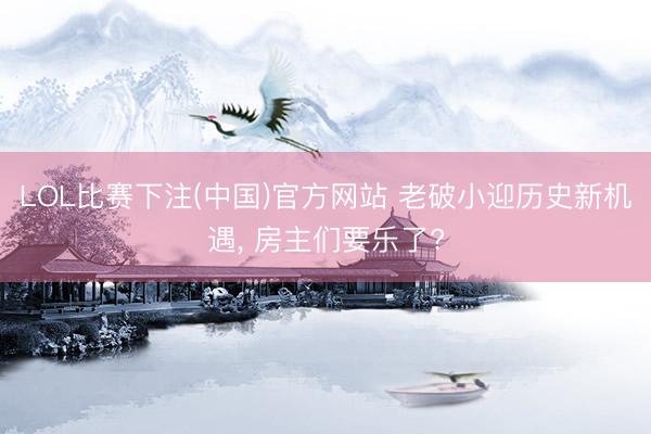 LOL比赛下注(中国)官方网站 老破小迎历史新机遇, 房主们要乐了?