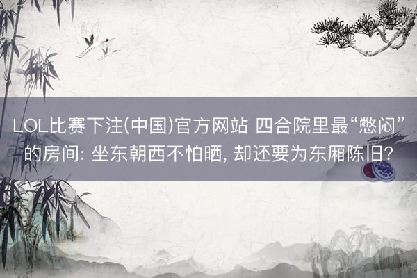 LOL比赛下注(中国)官方网站 四合院里最“憋闷”的房间: 坐东朝西不怕晒， 却还要为东厢陈旧?