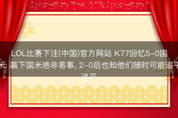 LOL比赛下注(中国)官方网站 K77回忆5-0国米: 赢下国米绝非易事， 2-0后也知他们随时可能追平
