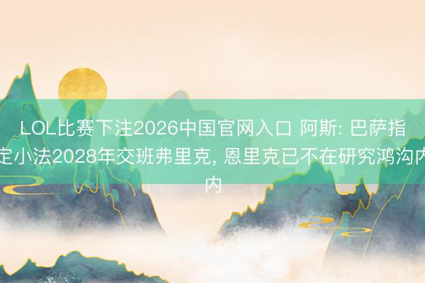 LOL比赛下注2026中国官网入口 阿斯: 巴萨指定小法2028年交班弗里克， 恩里克已不在研究鸿沟内