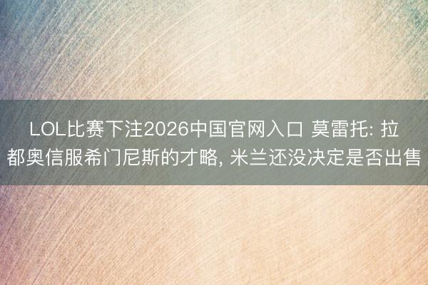 LOL比赛下注2026中国官网入口 莫雷托: 拉都奥信服希门尼斯的才略, 米兰还没决定是否出售