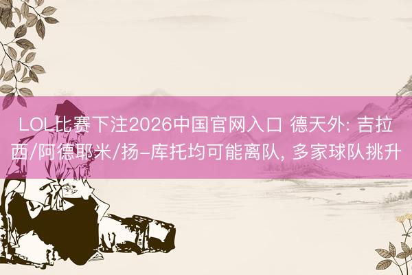 LOL比赛下注2026中国官网入口 德天外: 吉拉西/阿德耶米/扬-库托均可能离队， 多家球队挑升