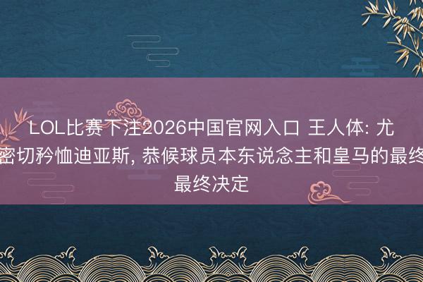LOL比赛下注2026中国官网入口 王人体: 尤文在密切矜恤迪亚斯, 恭候球员本东说念主和皇马的最终决定