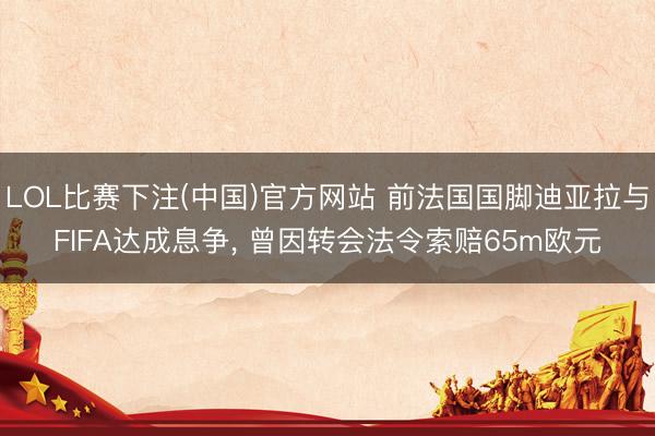 LOL比赛下注(中国)官方网站 前法国国脚迪亚拉与FIFA达成息争， 曾因转会法令索赔65m欧元