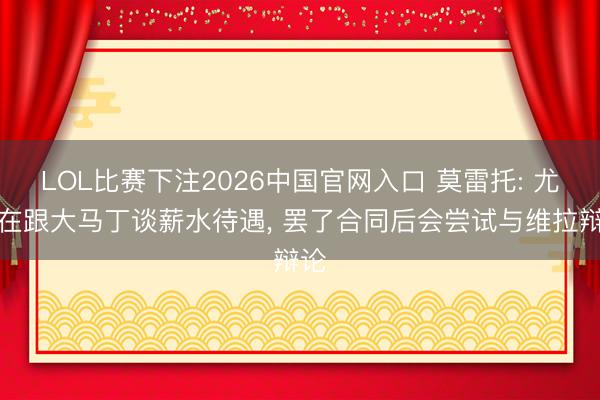 LOL比赛下注2026中国官网入口 莫雷托: 尤文在跟大马丁谈薪水待遇， 罢了合同后会尝试与维拉辩论