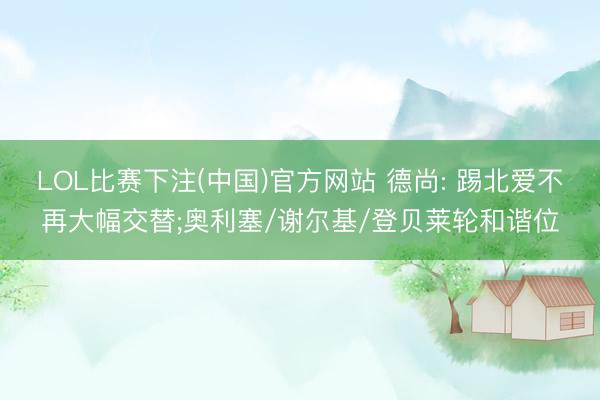 LOL比赛下注(中国)官方网站 德尚: 踢北爱不再大幅交替;奥利塞/谢尔基/登贝莱轮和谐位
