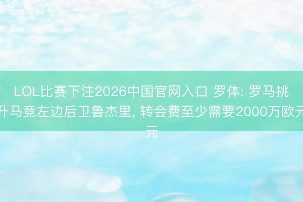 LOL比赛下注2026中国官网入口 罗体: 罗马挑升马竞左边后卫鲁杰里， 转会费至少需要2000万欧元