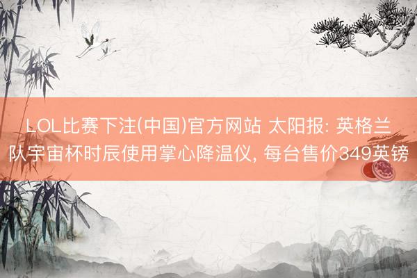LOL比赛下注(中国)官方网站 太阳报: 英格兰队宇宙杯时辰使用掌心降温仪， 每台售价349英镑