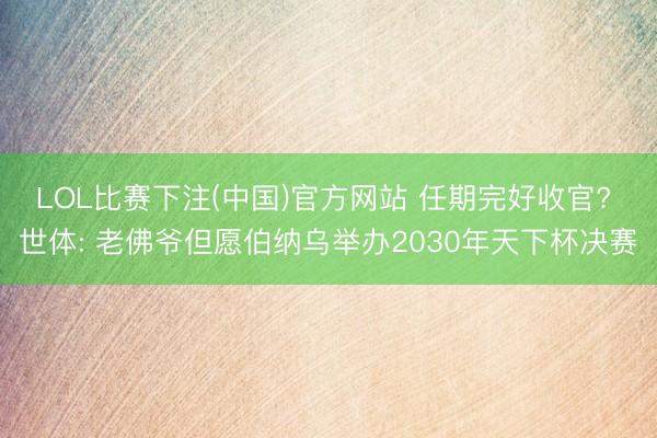 LOL比赛下注(中国)官方网站 任期完好收官? 世体: 老佛爷但愿伯纳乌举办2030年天下杯决赛