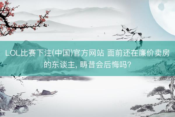 LOL比赛下注(中国)官方网站 面前还在廉价卖房的东谈主， 畴昔会后悔吗?