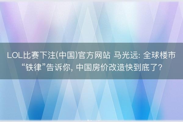 LOL比赛下注(中国)官方网站 马光远: 全球楼市“铁律”告诉你， 中国房价改造快到底了?