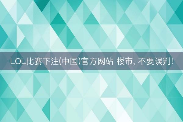 LOL比赛下注(中国)官方网站 楼市， 不要误判!