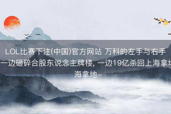LOL比赛下注(中国)官方网站 万科的左手与右手: 一边砸碎合股东说念主牌楼， 一边19亿杀回上海拿地