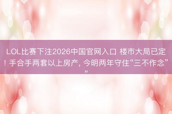 LOL比赛下注2026中国官网入口 楼市大局已定! 手合手两套以上房产， 今明两年守住“三不作念”