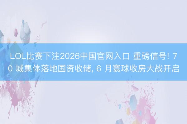 LOL比赛下注2026中国官网入口 重磅信号! 70 城集体落地国资收储， 6 月寰球收房大战开启