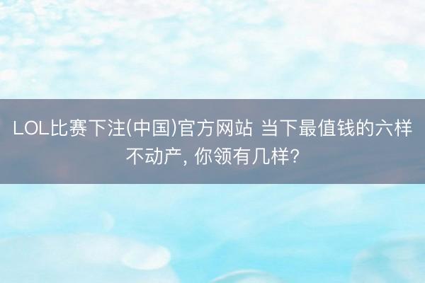 LOL比赛下注(中国)官方网站 当下最值钱的六样不动产， 你领有几样?