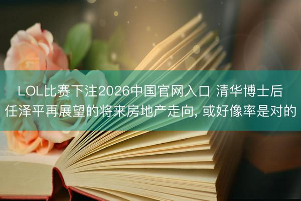 LOL比赛下注2026中国官网入口 清华博士后任泽平再展望的将来房地产走向， 或好像率是对的