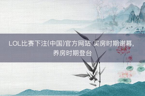 LOL比赛下注(中国)官方网站 买房时期谢幕， 养房时期登台