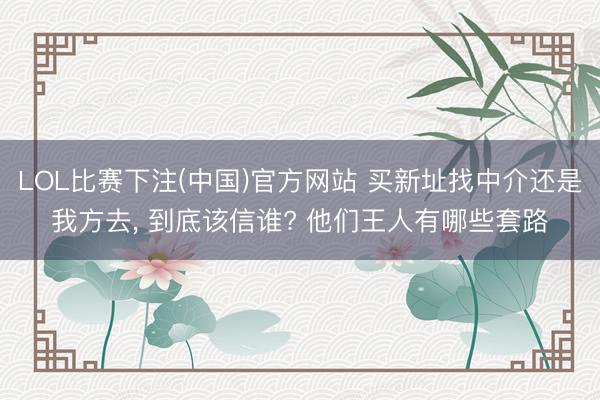 LOL比赛下注(中国)官方网站 买新址找中介还是我方去， 到底该信谁? 他们王人有哪些套路