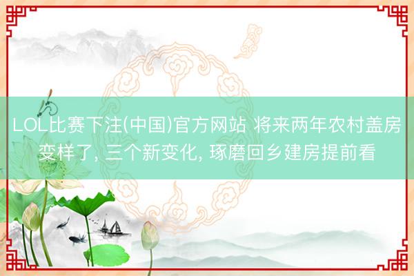 LOL比赛下注(中国)官方网站 将来两年农村盖房变样了, 三个新变化, 琢磨回乡建房提前看