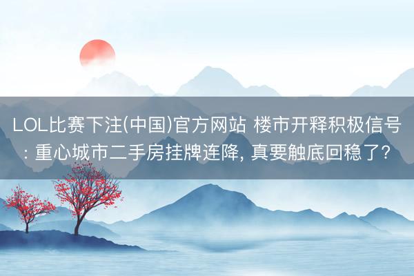 LOL比赛下注(中国)官方网站 楼市开释积极信号: 重心城市二手房挂牌连降， 真要触底回稳了?