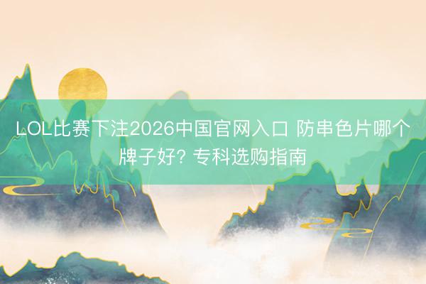 LOL比赛下注2026中国官网入口 防串色片哪个牌子好? 专科选购指南