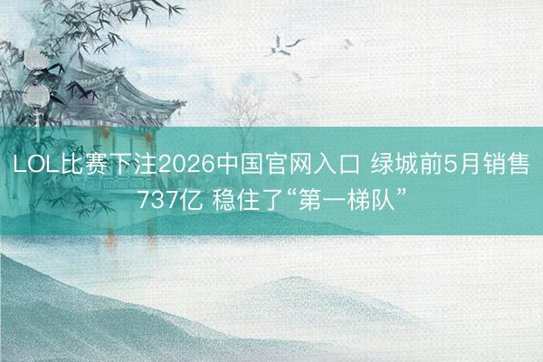 LOL比赛下注2026中国官网入口 绿城前5月销售737亿 稳住了“第一梯队”