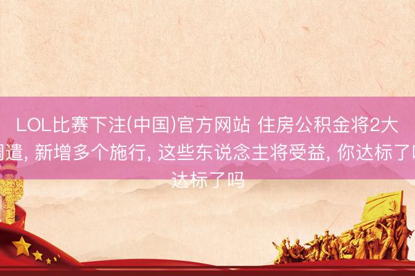 LOL比赛下注(中国)官方网站 住房公积金将2大调遣， 新增多个施行， 这些东说念主将受益， 你达标了吗
