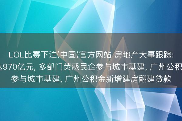 LOL比赛下注(中国)官方网站 房地产大事跟踪: 城市更新专项资金达970亿元， 多部门荧惑民企参与城市基建， 广州公积金新增建房翻建贷款