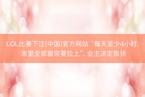 LOL比赛下注(中国)官方网站 “每天至少4小时, 家里全部窗帘要拉上”, 业主决定告状