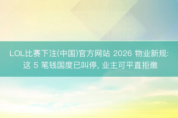 LOL比赛下注(中国)官方网站 2026 物业新规: 这 5 笔钱国度已叫停, 业主可平直拒缴