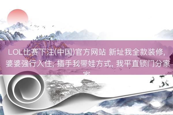 LOL比赛下注(中国)官方网站 新址我全款装修， 婆婆强行入住， 插手我带娃方式， 我平直锁门分家