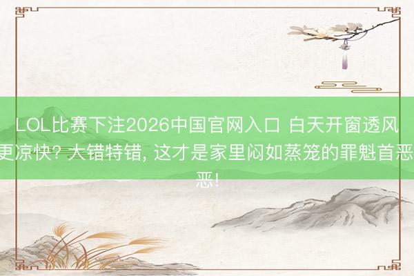 LOL比赛下注2026中国官网入口 白天开窗透风更凉快? 大错特错, 这才是家里闷如蒸笼的罪魁首恶!