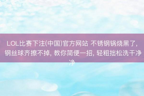 LOL比赛下注(中国)官方网站 不锈钢锅烧黑了， 钢丝球齐擦不掉， 教你简便一招， 轻粗拙松洗干净