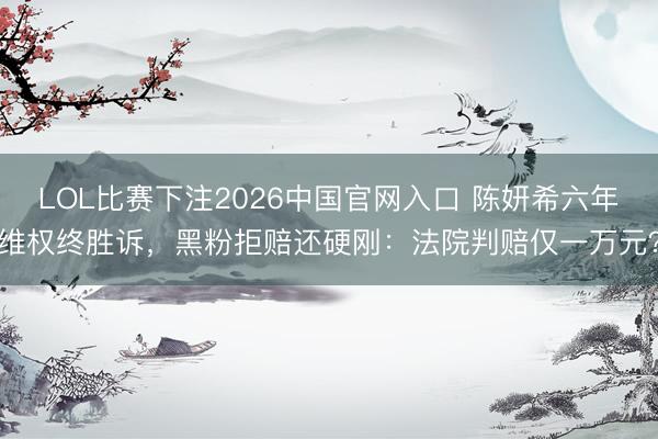 LOL比赛下注2026中国官网入口 陈妍希六年维权终胜诉，黑粉拒赔还硬刚：法院判赔仅一万元？