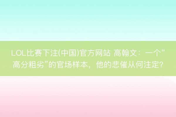 LOL比赛下注(中国)官方网站 高翰文：一个“高分粗劣”的官场样本，他的悲催从何注定？