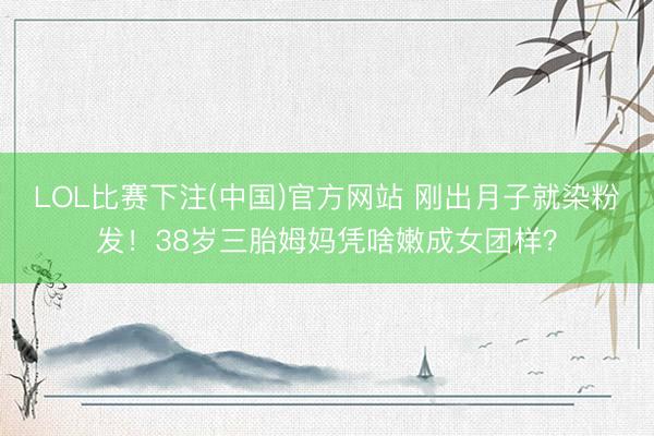 LOL比赛下注(中国)官方网站 刚出月子就染粉发！38岁三胎姆妈凭啥嫩成女团样？