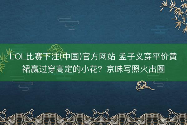 LOL比赛下注(中国)官方网站 孟子义穿平价黄裙赢过穿高定的小花？京味写照火出圈