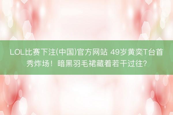 LOL比赛下注(中国)官方网站 49岁黄奕T台首秀炸场！暗黑羽毛裙藏着若干过往？