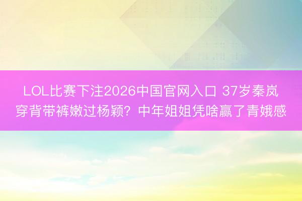 LOL比赛下注2026中国官网入口 37岁秦岚穿背带裤嫩过杨颖？中年姐姐凭啥赢了青娥感