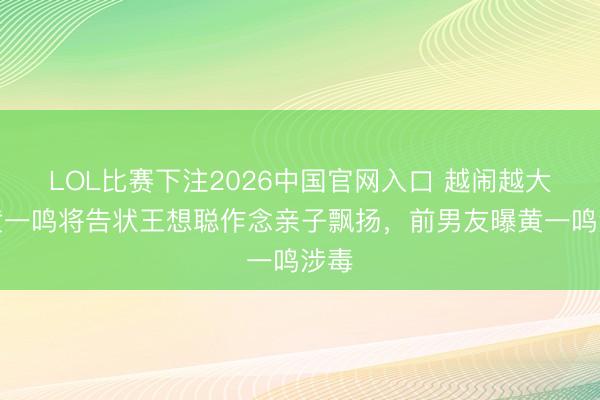 LOL比赛下注2026中国官网入口 越闹越大！黄一鸣将告状王想聪作念亲子飘扬，前男友曝黄一鸣涉毒