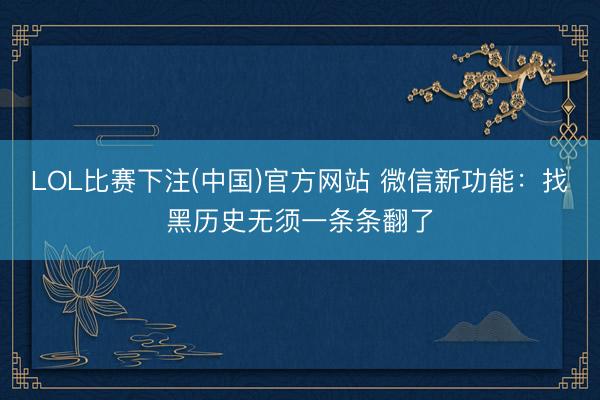 LOL比赛下注(中国)官方网站 微信新功能：找黑历史无须一条条翻了