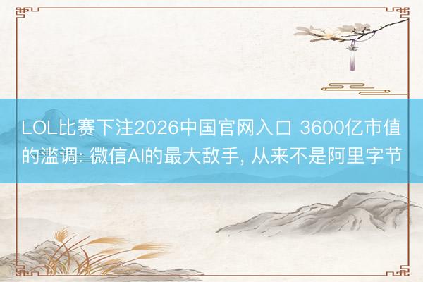 LOL比赛下注2026中国官网入口 3600亿市值的滥调: 微信AI的最大敌手， 从来不是阿里字节