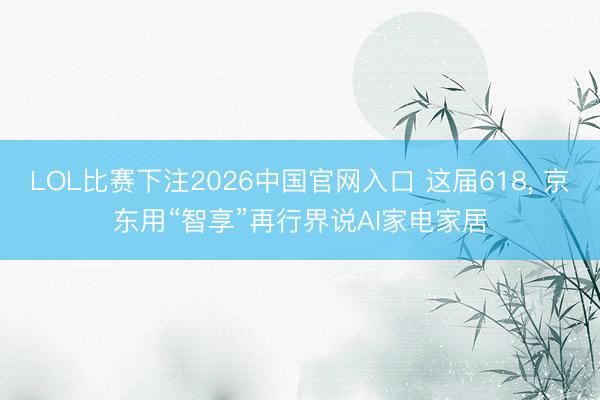 LOL比赛下注2026中国官网入口 这届618， 京东用“智享”再行界说AI家电家居