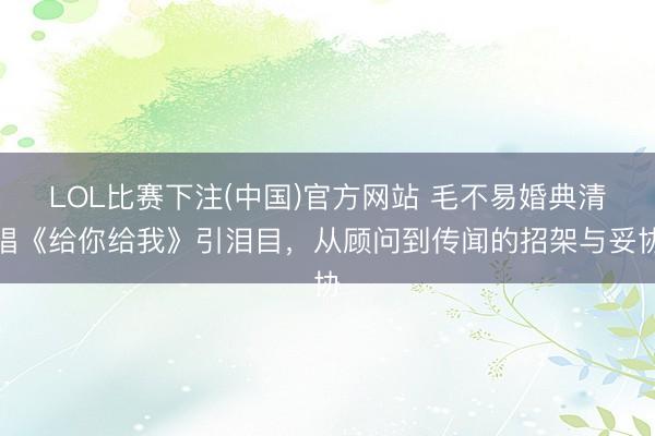 LOL比赛下注(中国)官方网站 毛不易婚典清唱《给你给我》引泪目，从顾问到传闻的招架与妥协