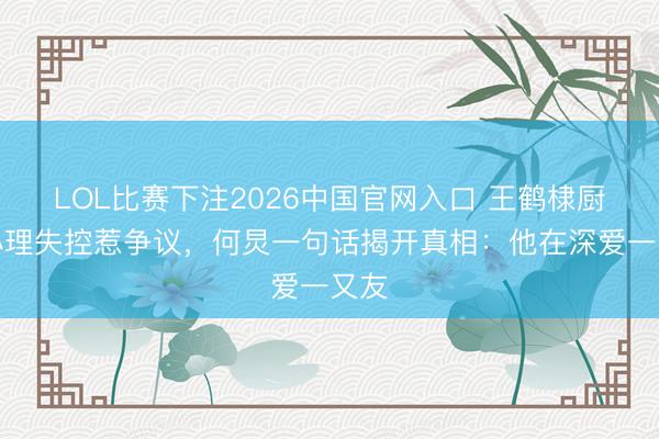 LOL比赛下注2026中国官网入口 王鹤棣厨房心理失控惹争议，何炅一句话揭开真相：他在深爱一又友