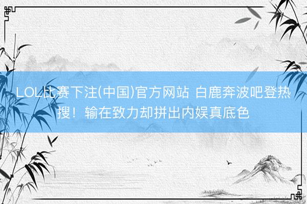 LOL比赛下注(中国)官方网站 白鹿奔波吧登热搜！输在致力却拼出内娱真底色