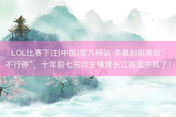 LOL比赛下注(中国)官方网站 李晨划艇嘶吼“不行停”，十年前七东谈主横渡长江画面杀疯了！