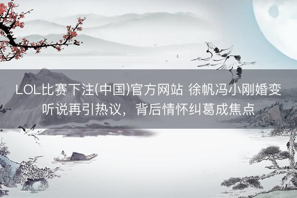 LOL比赛下注(中国)官方网站 徐帆冯小刚婚变听说再引热议，背后情怀纠葛成焦点